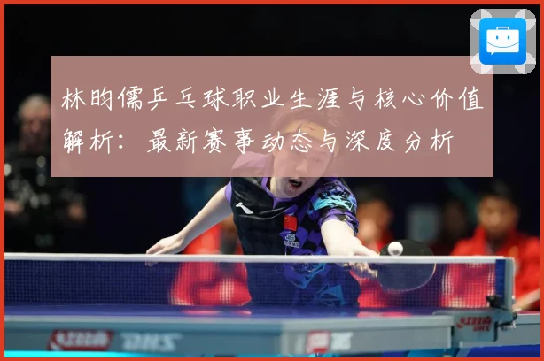 林昀儒乒乓球职业生涯与核心价值解析：最新赛事动态与深度分析