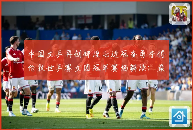 中国女乒再创辉煌七连冠奋勇夺得伦敦世乒赛女团冠军赛场解读：最新赛事动态与深度分析