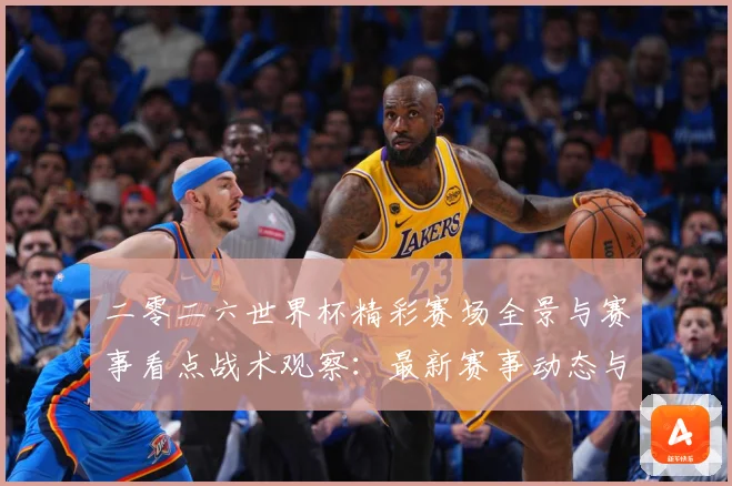 二零二六世界杯精彩赛场全景与赛事看点战术观察：最新赛事动态与深度分析