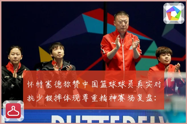 怀特塞德称赞中国篮球球员真实对抗少假摔体现尊重精神赛场复盘：最新赛事动态与深度分析