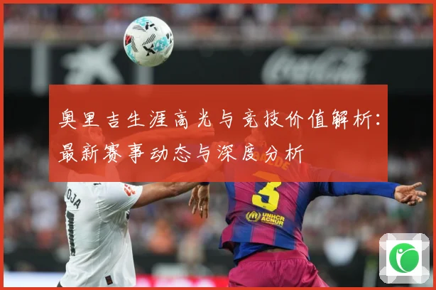 奥里吉生涯高光与竞技价值解析：最新赛事动态与深度分析