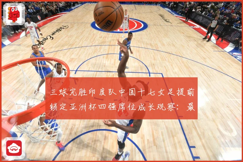 三球完胜印度队中国十七女足提前锁定亚洲杯四强席位成长观察：最新赛事动态与深度分析