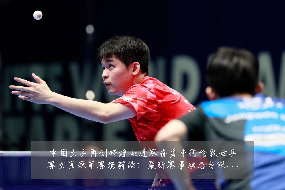 中国女乒再创辉煌七连冠奋勇夺得伦敦世乒赛女团冠军赛场解读：最新赛事动态与深度分析