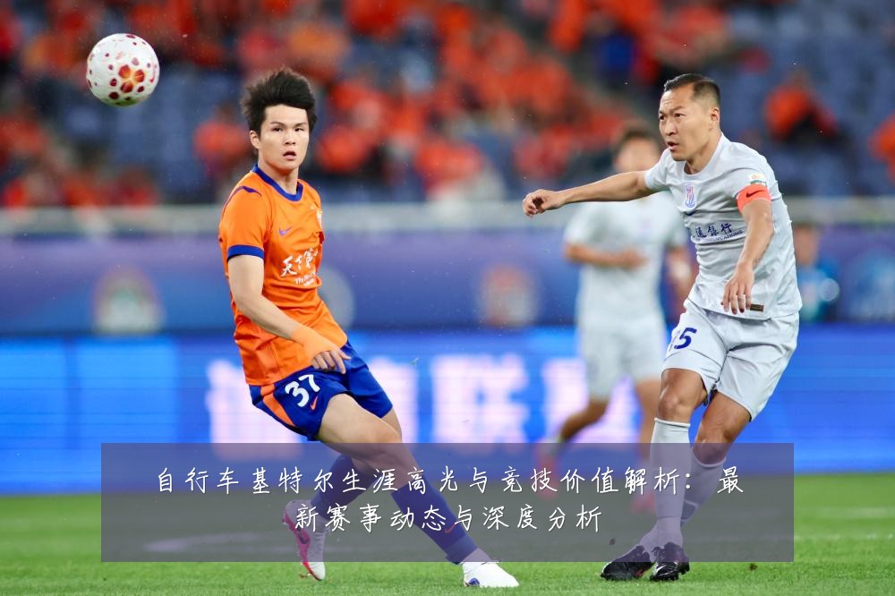 自行车基特尔生涯高光与竞技价值解析：最新赛事动态与深度分析